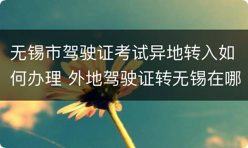 无锡市驾驶证考试异地转入如何办理 外地驾驶证转无锡在哪里办
