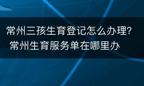 常州三孩生育登记怎么办理？ 常州生育服务单在哪里办