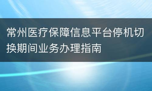 常州医疗保障信息平台停机切换期间业务办理指南