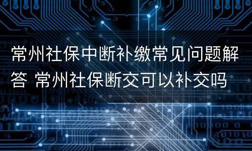 常州社保中断补缴常见问题解答 常州社保断交可以补交吗