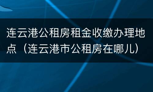 连云港公租房租金收缴办理地点（连云港市公租房在哪儿）