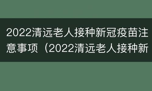 2022清远老人接种新冠疫苗注意事项（2022清远老人接种新冠疫苗注意事项及时间）