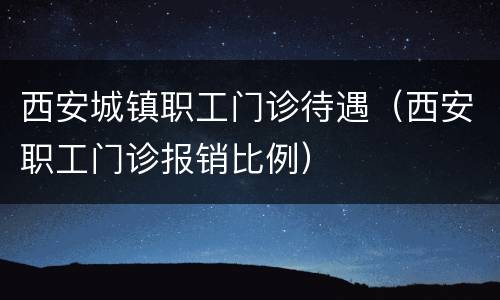 西安城镇职工门诊待遇（西安职工门诊报销比例）