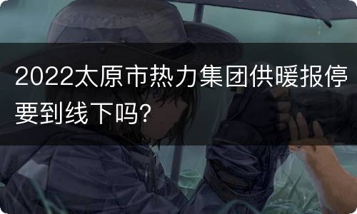 2022太原市热力集团供暖报停要到线下吗？