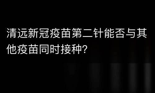 清远新冠疫苗第二针能否与其他疫苗同时接种？
