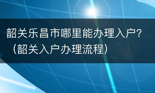 韶关乐昌市哪里能办理入户？（韶关入户办理流程）