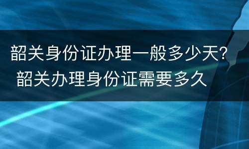 韶关身份证办理一般多少天？ 韶关办理身份证需要多久
