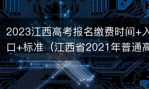 2023江西高考报名缴费时间+入口+标准（江西省2021年普通高考报名及缴费入口）