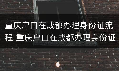 重庆户口在成都办理身份证流程 重庆户口在成都办理身份证流程视频