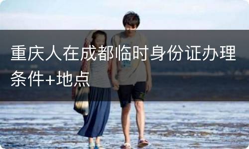 重庆人在成都临时身份证办理条件+地点