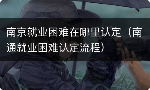 南京就业困难在哪里认定（南通就业困难认定流程）