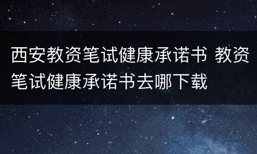 西安教资笔试健康承诺书 教资笔试健康承诺书去哪下载