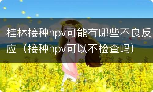 桂林接种hpv可能有哪些不良反应（接种hpv可以不检查吗）