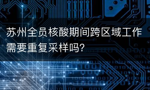 苏州全员核酸期间跨区域工作需要重复采样吗？