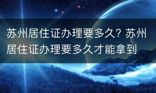 苏州居住证办理要多久? 苏州居住证办理要多久才能拿到