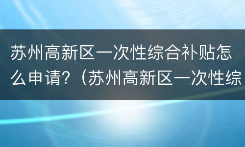 苏州高新区一次性综合补贴怎么申请?（苏州高新区一次性综合补贴怎么申请领取）