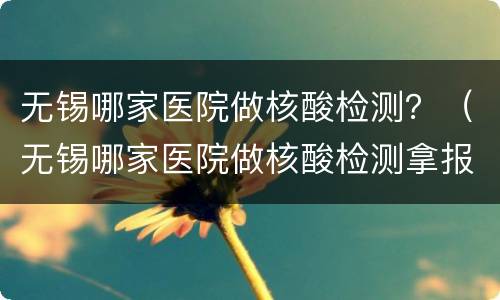 无锡哪家医院做核酸检测？（无锡哪家医院做核酸检测拿报告快）