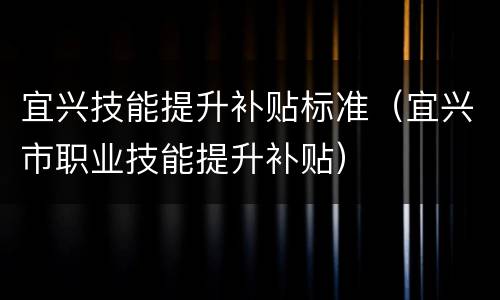 宜兴技能提升补贴标准（宜兴市职业技能提升补贴）