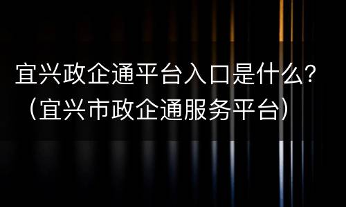 宜兴政企通平台入口是什么？（宜兴市政企通服务平台）