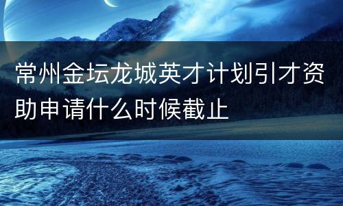 常州金坛龙城英才计划引才资助申请什么时候截止