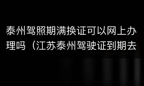 泰州驾照期满换证可以网上办理吗（江苏泰州驾驶证到期去哪里换证）