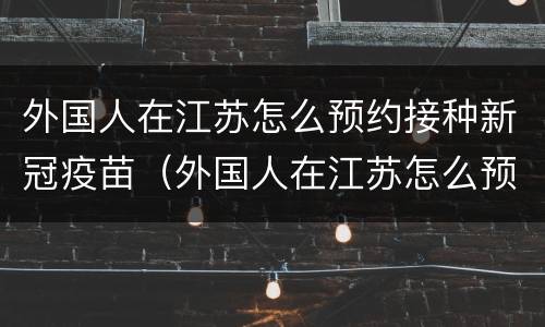 外国人在江苏怎么预约接种新冠疫苗（外国人在江苏怎么预约接种新冠疫苗的）