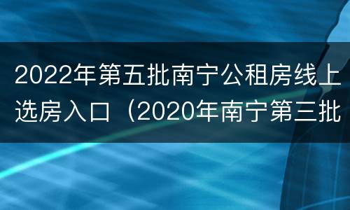 2022年第五批南宁公租房线上选房入口（2020年南宁第三批公租房报名）