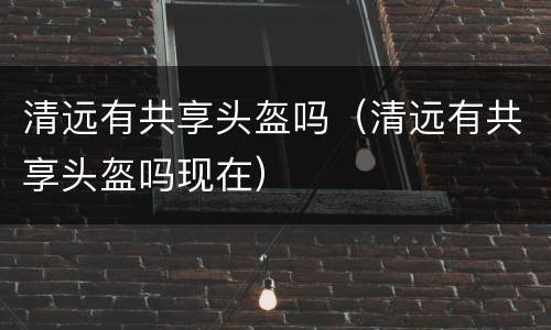 清远有共享头盔吗（清远有共享头盔吗现在）