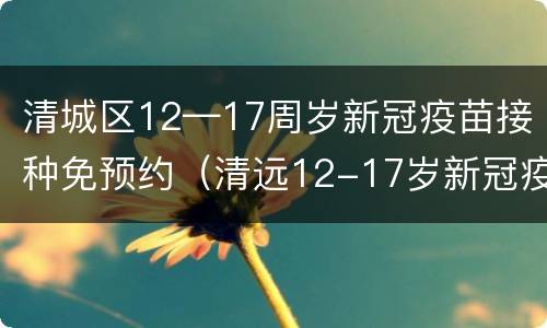 清城区12—17周岁新冠疫苗接种免预约（清远12-17岁新冠疫苗怎么预约）