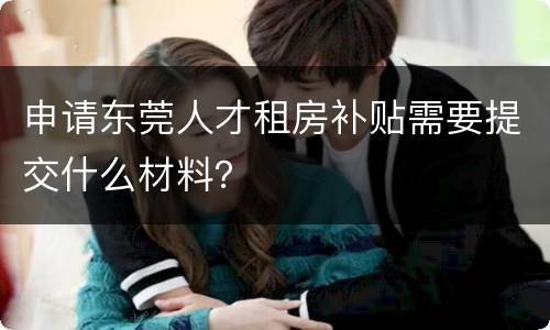 申请东莞人才租房补贴需要提交什么材料？