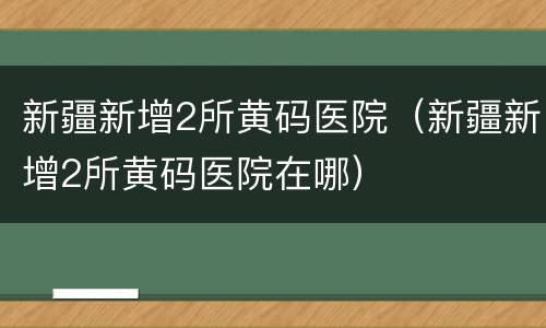 新疆新增2所黄码医院（新疆新增2所黄码医院在哪）