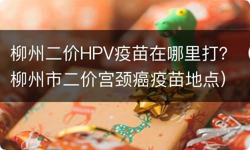 柳州二价HPV疫苗在哪里打？（柳州市二价宫颈癌疫苗地点）