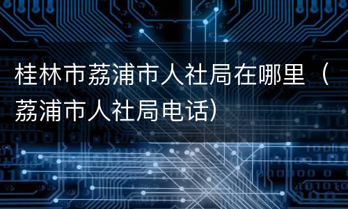 桂林市荔浦市人社局在哪里（荔浦市人社局电话）