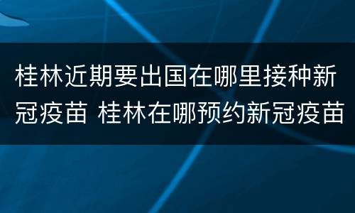 桂林近期要出国在哪里接种新冠疫苗 桂林在哪预约新冠疫苗
