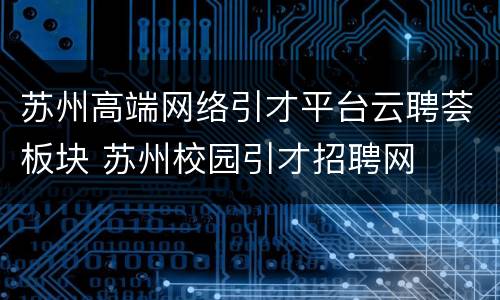 苏州高端网络引才平台云聘荟板块 苏州校园引才招聘网