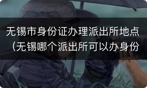 无锡市身份证办理派出所地点（无锡哪个派出所可以办身份证）