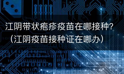 江阴带状疱疹疫苗在哪接种？（江阴疫苗接种证在哪办）