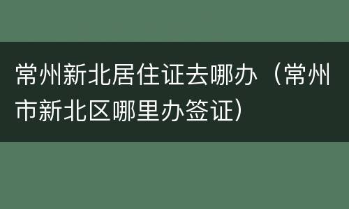 常州新北居住证去哪办（常州市新北区哪里办签证）