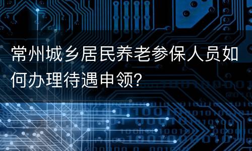 常州城乡居民养老参保人员如何办理待遇申领？