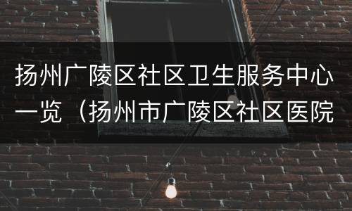 扬州广陵区社区卫生服务中心一览（扬州市广陵区社区医院）