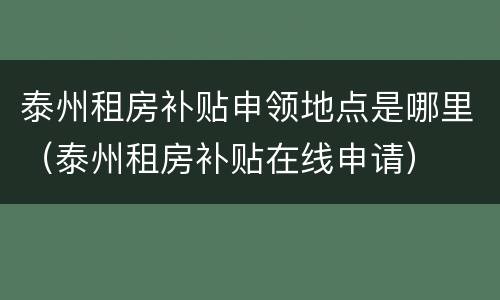 泰州租房补贴申领地点是哪里（泰州租房补贴在线申请）