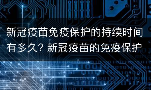 新冠疫苗免疫保护的持续时间有多久? 新冠疫苗的免疫保护期是多长时间