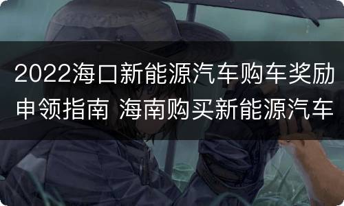 2022海口新能源汽车购车奖励申领指南 海南购买新能源汽车奖励