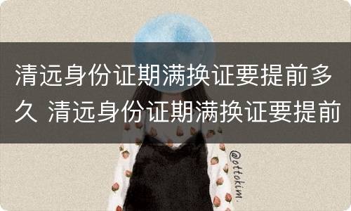 清远身份证期满换证要提前多久 清远身份证期满换证要提前多久预约