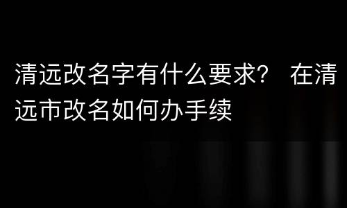 清远改名字有什么要求？ 在清远市改名如何办手续
