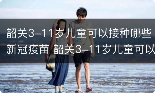 韶关3-11岁儿童可以接种哪些新冠疫苗 韶关3-11岁儿童可以接种哪些新冠疫苗第三针