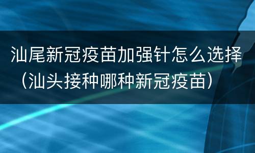 汕尾新冠疫苗加强针怎么选择（汕头接种哪种新冠疫苗）