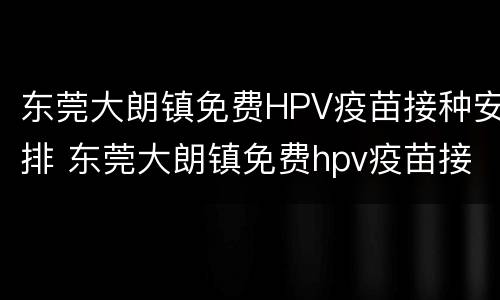 东莞大朗镇免费HPV疫苗接种安排 东莞大朗镇免费hpv疫苗接种安排