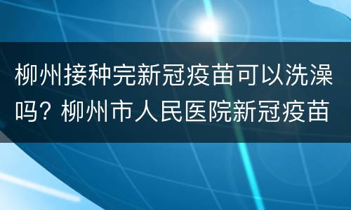 柳州接种完新冠疫苗可以洗澡吗? 柳州市人民医院新冠疫苗接种时间
