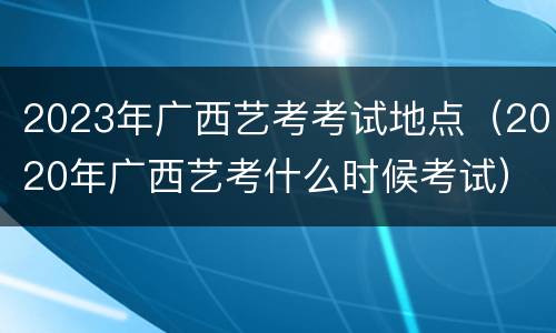 2023年广西艺考考试地点（2020年广西艺考什么时候考试）